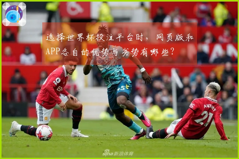 选择世界杯投注平台时，网页版和APP各自的优势与劣势有哪些？